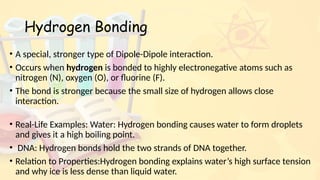Hydrogen Bonding
• A special, stronger type of Dipole-Dipole interaction.
• Occurs when hydrogen is bonded to highly electronegative atoms such as
nitrogen (N), oxygen (O), or fluorine (F).
• The bond is stronger because the small size of hydrogen allows close
interaction.
• Real-Life Examples: Water: Hydrogen bonding causes water to form droplets
and gives it a high boiling point.
• DNA: Hydrogen bonds hold the two strands of DNA together.
• Relation to Properties:Hydrogen bonding explains water’s high surface tension
and why ice is less dense than liquid water.
 