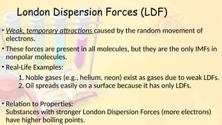 London Dispersion Forces (LDF)
• Weak, temporary attractions caused by the random movement of
electrons.
• These forces are present in all molecules, but they are the only IMFs in
nonpolar molecules.
• Real-Life Examples:
1. Noble gases (e.g., helium, neon) exist as gases due to weak LDFs.
2. Oil spreads easily on a surface because it has only LDFs.
• Relation to Properties:
Substances with stronger London Dispersion Forces (more electrons)
have higher boiling points.
 