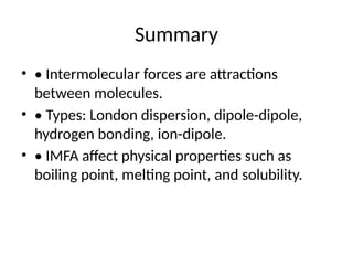 Summary
• • Intermolecular forces are attractions
between molecules.
• • Types: London dispersion, dipole-dipole,
hydrogen bonding, ion-dipole.
• • IMFA affect physical properties such as
boiling point, melting point, and solubility.
 