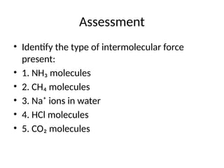 Assessment
• Identify the type of intermolecular force
present:
• 1. NH₃ molecules
• 2. CH₄ molecules
• 3. Na⁺ ions in water
• 4. HCl molecules
• 5. CO₂ molecules
 