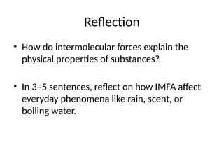 Reflection
• How do intermolecular forces explain the
physical properties of substances?
• In 3–5 sentences, reflect on how IMFA affect
everyday phenomena like rain, scent, or
boiling water.
 