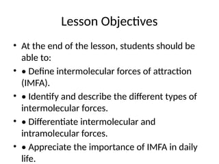 Lesson Objectives
• At the end of the lesson, students should be
able to:
• • Define intermolecular forces of attraction
(IMFA).
• • Identify and describe the different types of
intermolecular forces.
• • Differentiate intermolecular and
intramolecular forces.
• • Appreciate the importance of IMFA in daily
life.
 