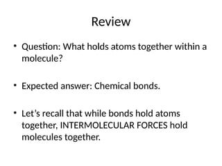 Review
• Question: What holds atoms together within a
molecule?
• Expected answer: Chemical bonds.
• Let’s recall that while bonds hold atoms
together, INTERMOLECULAR FORCES hold
molecules together.
 