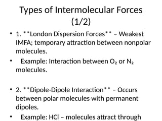 Types of Intermolecular Forces
(1/2)
• 1. **London Dispersion Forces** – Weakest
IMFA; temporary attraction between nonpolar
molecules.
• Example: Interaction between O₂ or N₂
molecules.
• 2. **Dipole-Dipole Interaction** – Occurs
between polar molecules with permanent
dipoles.
• Example: HCl – molecules attract through
 