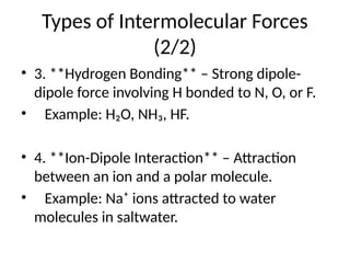 Types of Intermolecular Forces
(2/2)
• 3. **Hydrogen Bonding** – Strong dipole-
dipole force involving H bonded to N, O, or F.
• Example: H₂O, NH₃, HF.
• 4. **Ion-Dipole Interaction** – Attraction
between an ion and a polar molecule.
• Example: Na⁺ ions attracted to water
molecules in saltwater.
 