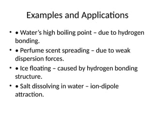 Examples and Applications
• • Water’s high boiling point – due to hydrogen
bonding.
• • Perfume scent spreading – due to weak
dispersion forces.
• • Ice floating – caused by hydrogen bonding
structure.
• • Salt dissolving in water – ion-dipole
attraction.
 