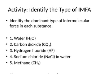 Activity: Identify the Type of IMFA
• Identify the dominant type of intermolecular
force in each substance:
• 1. Water (H₂O)
• 2. Carbon dioxide (CO₂)
• 3. Hydrogen fluoride (HF)
• 4. Sodium chloride (NaCl) in water
• 5. Methane (CH₄)
 