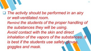  The activity should be performed in an airy
or well-ventilated room.
Remind the students of the proper handling of
the substances they will be using.
Avoid contact with the skin and direct
inhalation of the vapors of the substances. It
is best if the students use safety gloves,
goggles and mask.
13
 