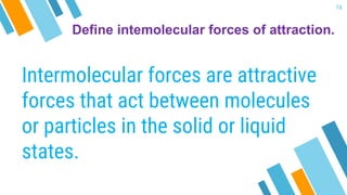 Define intemolecular forces of attraction.
Intermolecular forces are attractive
forces that act between molecules
or particles in the solid or liquid
states.
16
 