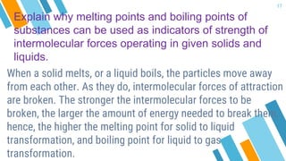 Explain why melting points and boiling points of
substances can be used as indicators of strength of
intermolecular forces operating in given solids and
liquids.
When a solid melts, or a liquid boils, the particles move away
from each other. As they do, intermolecular forces of attraction
are broken. The stronger the intermolecular forces to be
broken, the larger the amount of energy needed to break them,
hence, the higher the melting point for solid to liquid
transformation, and boiling point for liquid to gas
transformation.
17
 
