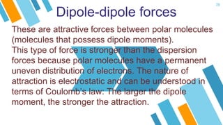 20
Dipole-dipole forces
These are attractive forces between polar molecules
(molecules that possess dipole moments).
This type of force is stronger than the dispersion
forces because polar molecules have a permanent
uneven distribution of electrons. The nature of
attraction is electrostatic and can be understood in
terms of Coulomb’s law: The larger the dipole
moment, the stronger the attraction.
 