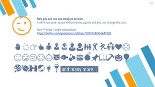 Now you can use any emoji as an icon!
And of course it resizes without losing quality and you can change the color.
How? Follow Google instructions
https://twitter.com/googledocs/status/730087240156643328
✋👆👉👍👤👦👧👨👩👪💃🏃💑❤😂
😉😋😒😭👶😸🐟🍒🍔💣📌📖🔨🎃🎈
🎨🏈🏰🌏🔌🔑 and many more...
😉
32
 