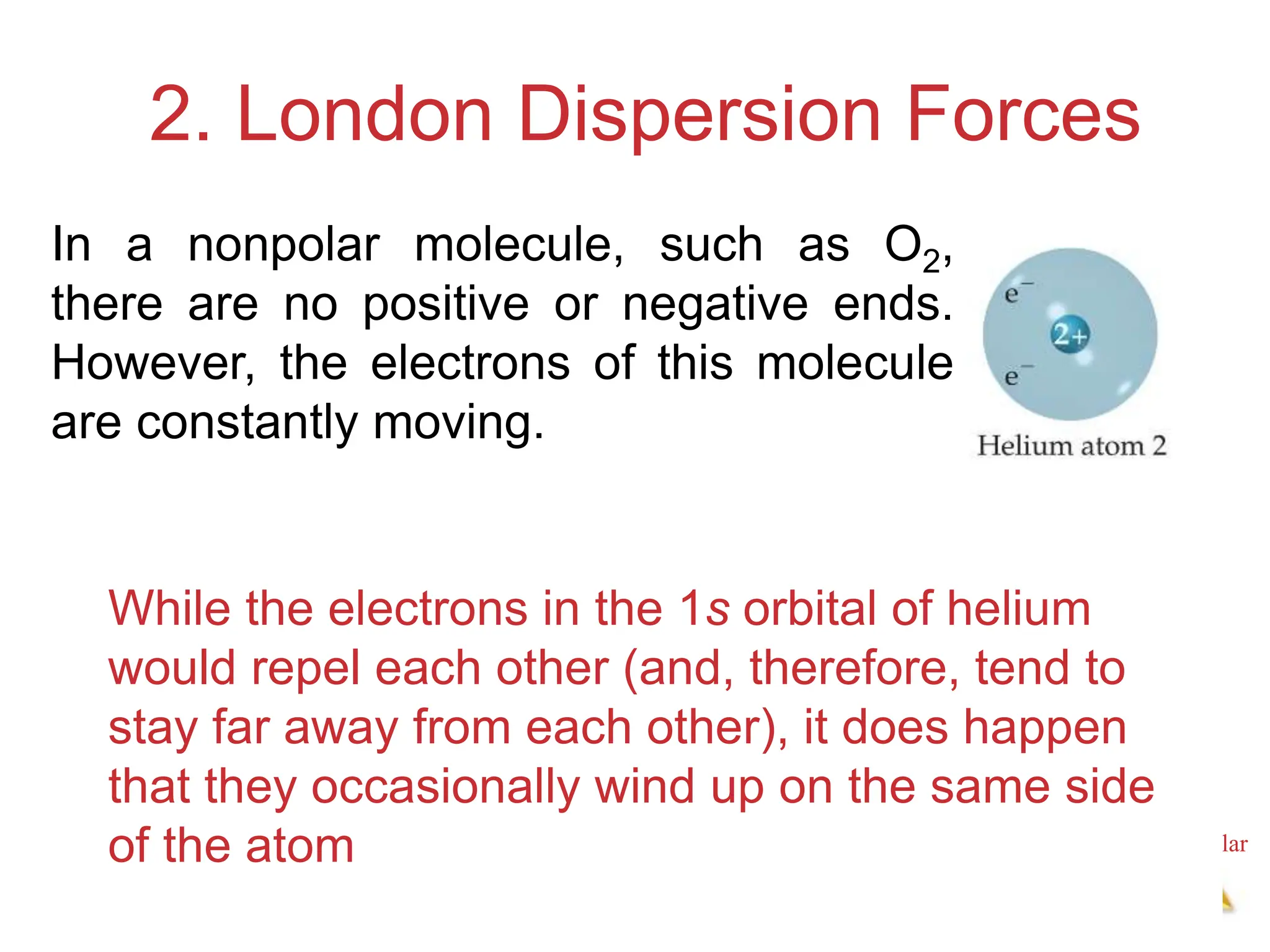 Intermolecular
Forces
2. London Dispersion Forces
While the electrons in the 1s orbital of helium
would repel each other (and, therefore, tend to
stay far away from each other), it does happen
that they occasionally wind up on the same side
of the atom
In a nonpolar molecule, such as O​2,
there are no positive or negative ends.
However, the electrons of this molecule
are constantly moving.
 