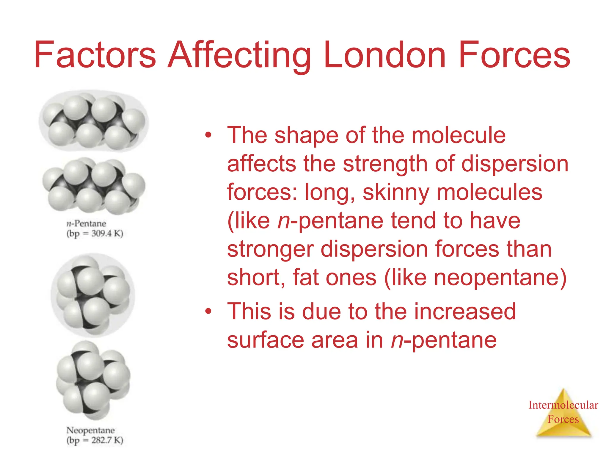 Intermolecular
Forces
Factors Affecting London Forces
• The shape of the molecule
affects the strength of dispersion
forces: long, skinny molecules
(like n-pentane tend to have
stronger dispersion forces than
short, fat ones (like neopentane)
• This is due to the increased
surface area in n-pentane
 