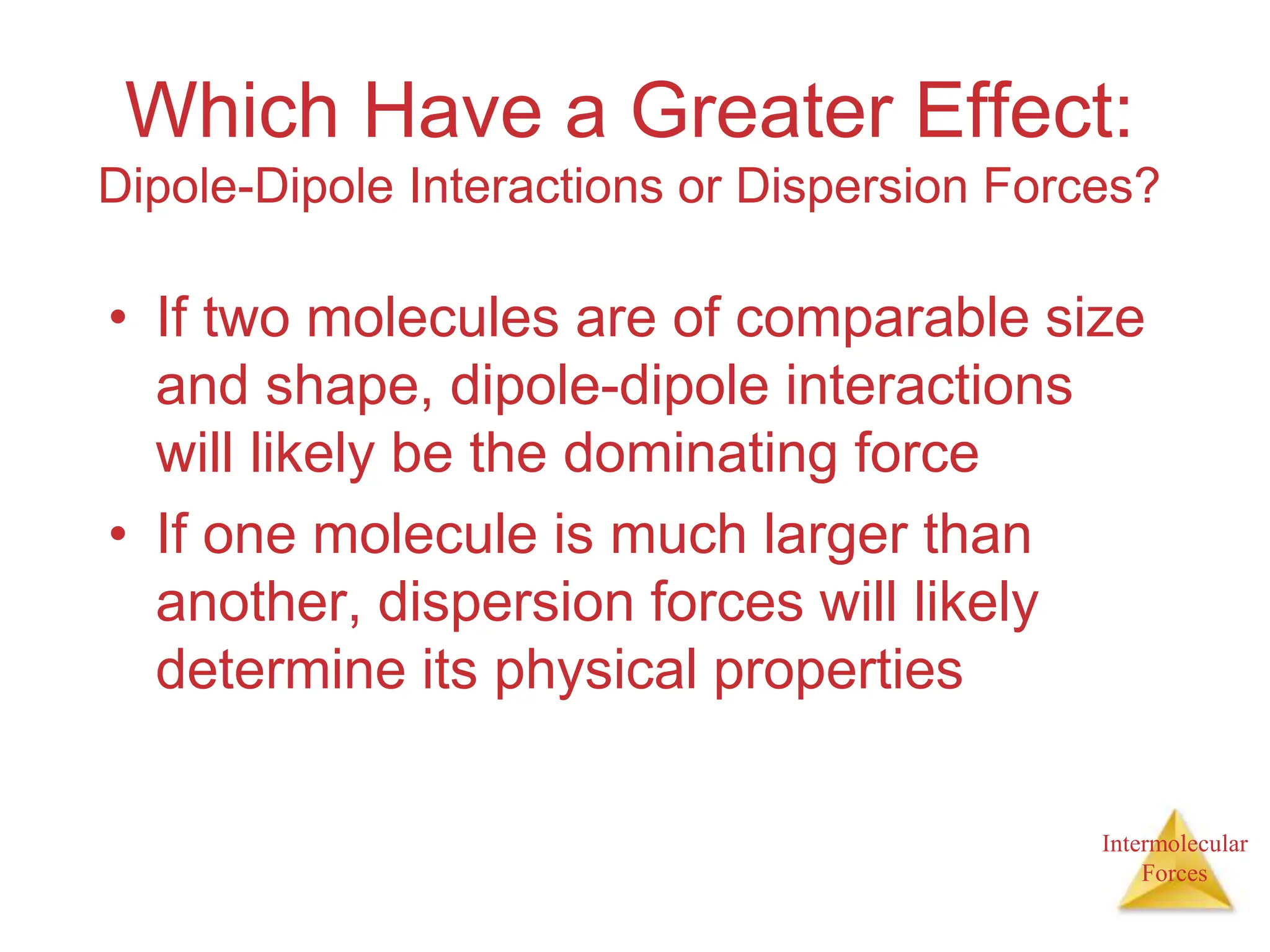 Intermolecular
Forces
Which Have a Greater Effect:
Dipole-Dipole Interactions or Dispersion Forces?
• If two molecules are of comparable size
and shape, dipole-dipole interactions
will likely be the dominating force
• If one molecule is much larger than
another, dispersion forces will likely
determine its physical properties
 