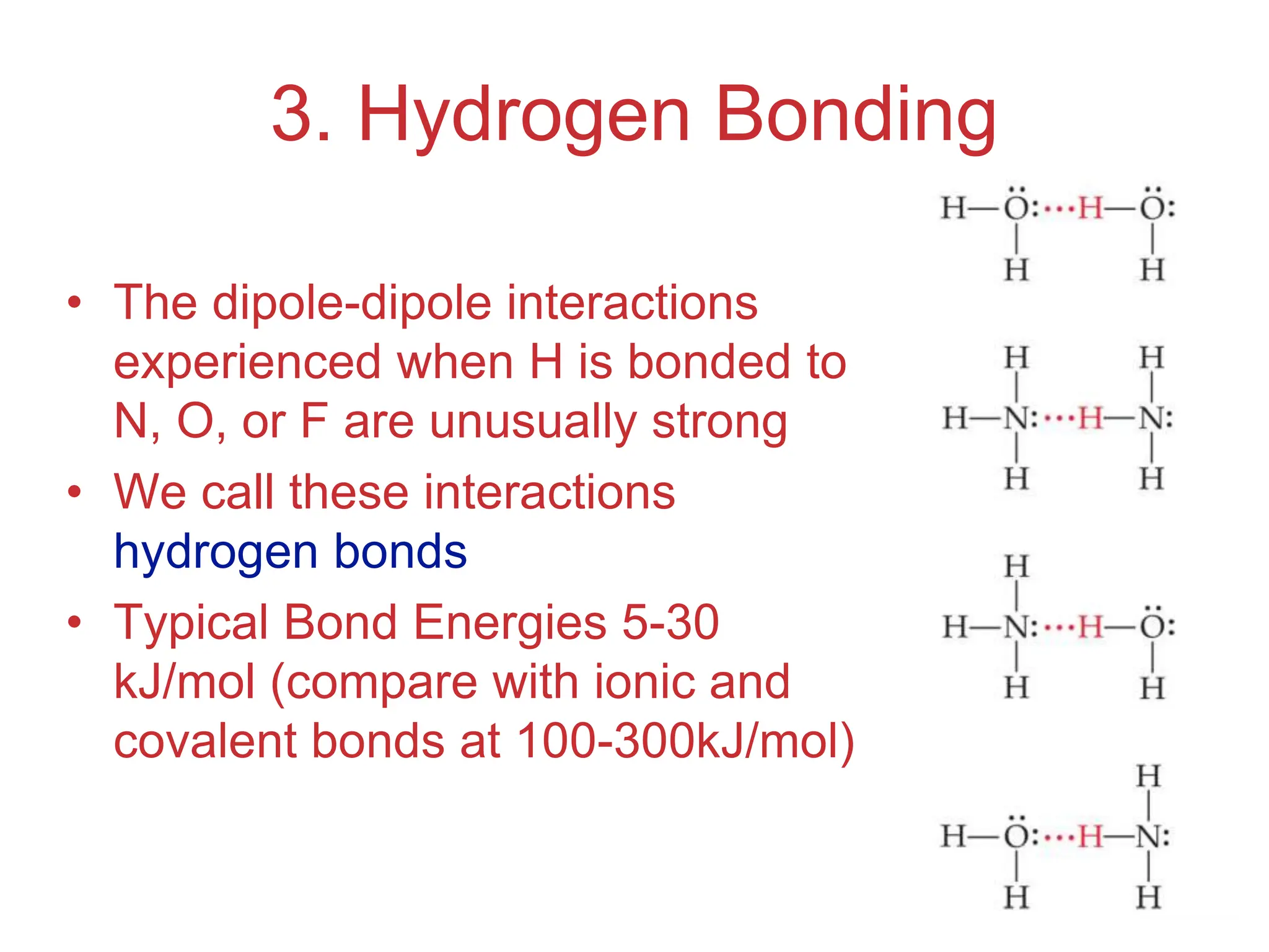 Intermolecular
Forces
3. Hydrogen Bonding
• The dipole-dipole interactions
experienced when H is bonded to
N, O, or F are unusually strong
• We call these interactions
hydrogen bonds
• Typical Bond Energies 5-30
kJ/mol (compare with ionic and
covalent bonds at 100-300kJ/mol)
 