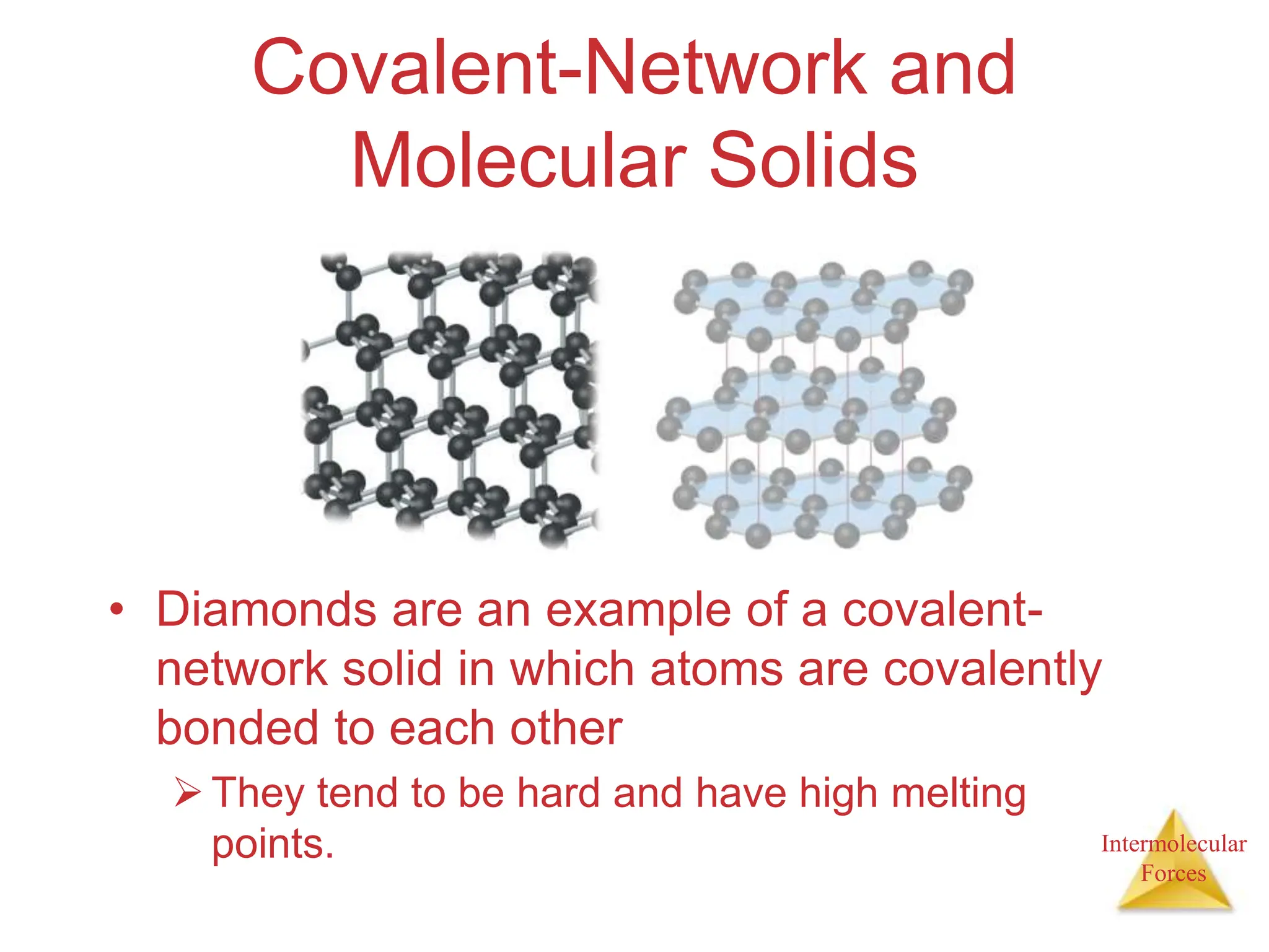 Intermolecular
Forces
Covalent-Network and
Molecular Solids
• Diamonds are an example of a covalent-
network solid in which atoms are covalently
bonded to each other
They tend to be hard and have high melting
points.
 