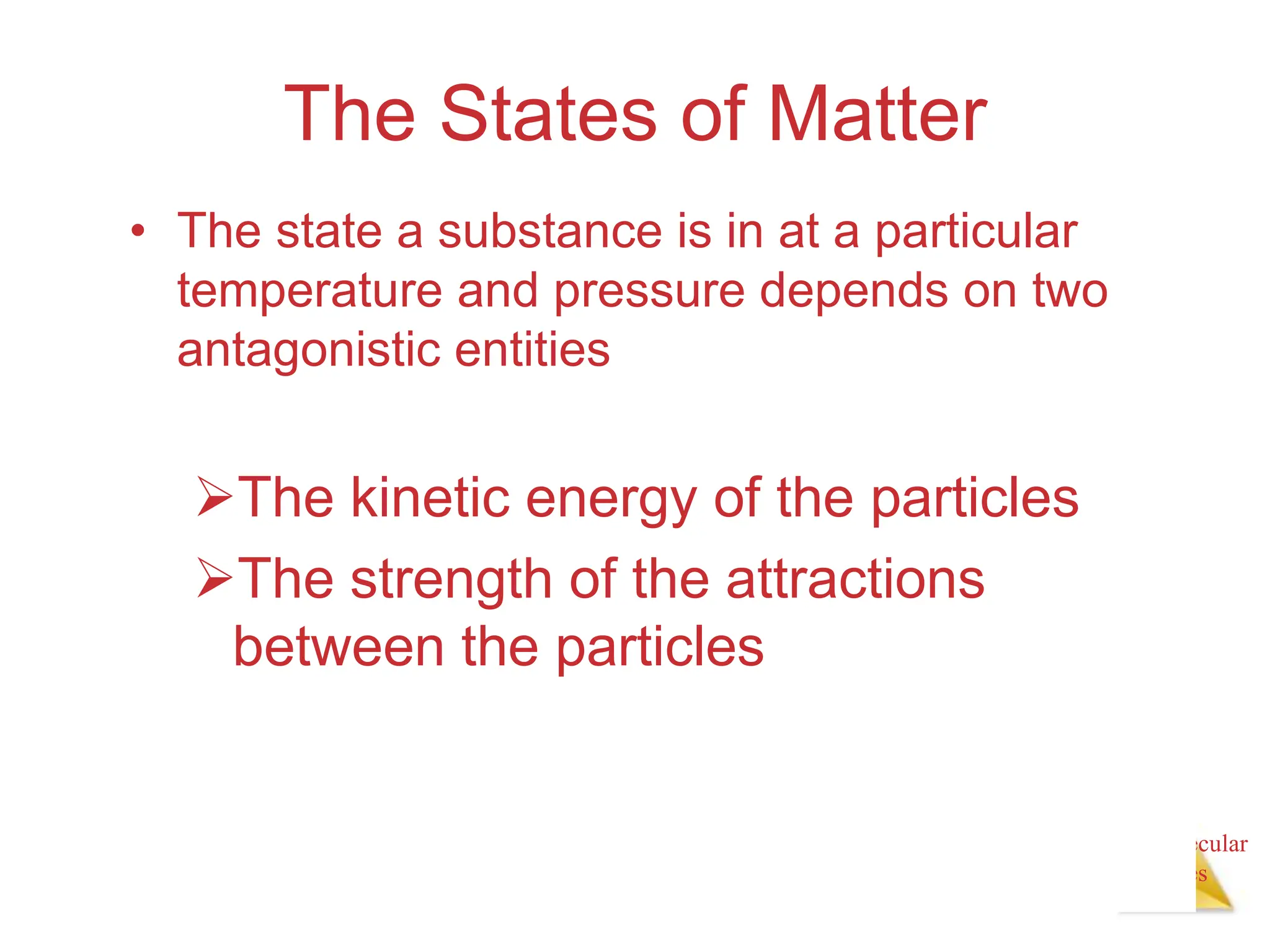 Intermolecular
Forces
The States of Matter
• The state a substance is in at a particular
temperature and pressure depends on two
antagonistic entities
The kinetic energy of the particles
The strength of the attractions
between the particles
 