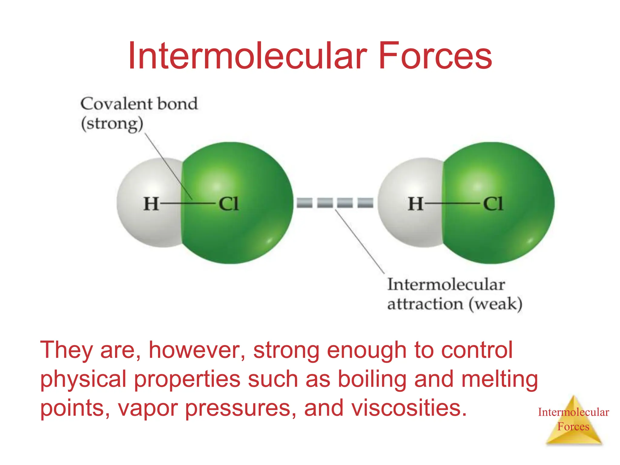 Intermolecular
Forces
Intermolecular Forces
They are, however, strong enough to control
physical properties such as boiling and melting
points, vapor pressures, and viscosities.
 