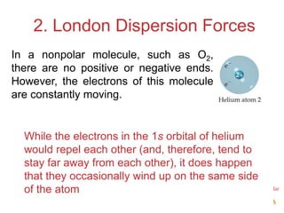 Intermolecular
Forces
2. London Dispersion Forces
While the electrons in the 1s orbital of helium
would repel each other (and, therefore, tend to
stay far away from each other), it does happen
that they occasionally wind up on the same side
of the atom
In a nonpolar molecule, such as O​2,
there are no positive or negative ends.
However, the electrons of this molecule
are constantly moving.
 