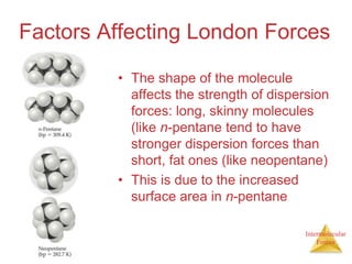 Intermolecular
Forces
Factors Affecting London Forces
• The shape of the molecule
affects the strength of dispersion
forces: long, skinny molecules
(like n-pentane tend to have
stronger dispersion forces than
short, fat ones (like neopentane)
• This is due to the increased
surface area in n-pentane
 