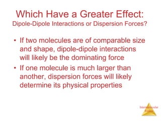 Intermolecular
Forces
Which Have a Greater Effect:
Dipole-Dipole Interactions or Dispersion Forces?
• If two molecules are of comparable size
and shape, dipole-dipole interactions
will likely be the dominating force
• If one molecule is much larger than
another, dispersion forces will likely
determine its physical properties
 
