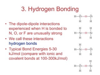 Intermolecular
Forces
3. Hydrogen Bonding
• The dipole-dipole interactions
experienced when H is bonded to
N, O, or F are unusually strong
• We call these interactions
hydrogen bonds
• Typical Bond Energies 5-30
kJ/mol (compare with ionic and
covalent bonds at 100-300kJ/mol)
 