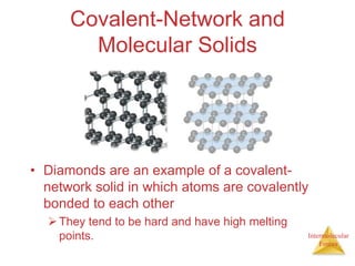 Intermolecular
Forces
Covalent-Network and
Molecular Solids
• Diamonds are an example of a covalent-
network solid in which atoms are covalently
bonded to each other
They tend to be hard and have high melting
points.
 