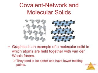 Intermolecular
Forces
Covalent-Network and
Molecular Solids
• Graphite is an example of a molecular solid in
which atoms are held together with van der
Waals forces.
They tend to be softer and have lower melting
points.
 