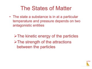 Intermolecular
Forces
The States of Matter
• The state a substance is in at a particular
temperature and pressure depends on two
antagonistic entities
The kinetic energy of the particles
The strength of the attractions
between the particles
 