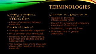 TERMINOLOGIES 
Intermolecular forces of attraction- 
•a force of attraction between molecules 
Dipole-dipole- 
•Stronger than London dispersion. 
•Force between polar molecules. 
•Molecules must be permanently polar with one positive and one negative side. 
•The positive side of one molecule attracts the negative of another molecule. 
London dispersion  
•Weakest of the weak intermolecular forces 
•Caused by random and temporary movement of electrons 
•Short-lived, temporary force 
•More electrons = greater attractions  