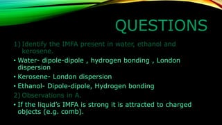 QUESTIONS 
1)Identify the IMFA present in water, ethanol and kerosene. 
•Waterdipoledipole , hydrogen bonding , London dispersion 
•KeroseneLondon dispersion 
•EthanolDipoledipole, Hydrogen bonding 
2)Observations in A. 
•If the liquid’s IMFA is strong it is attracted to charged objects (e.g. comb).  