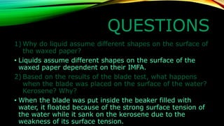 QUESTIONS 
1)Why do liquid assume different shapes on the surface of the waxed paper? 
•Liquids assume different shapes on the surface of the waxed paper dependent on their IMFA. 
2)Based on the results of the blade test, what happens when the blade was placed on the surface of the water? Kerosene? Why? 
•When the blade was put inside the beaker filled with water, it floated because of the strong surface tension of the water while it sank on the kerosene due to the weakness of its surface tension.  