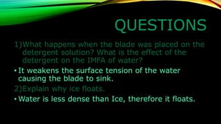 QUESTIONS 
1)What happens when the blade was placed on the detergent solution? What is the effect of the detergent on the IMFA of water? 
•It weakens the surface tension of the water causing the blade to sink. 
2)Explain why ice floats. 
•Water is less dense than Ice, therefore it floats.  