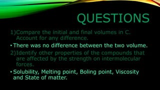 QUESTIONS 
1)Compare the initial and final volumes in C. Account for any difference. 
•There was no difference between the two volume. 
2)Identify other properties of the compounds that are affected by the strength on intermolecular forces. 
•Solubility, Melting point, Boling point, Viscosity and State of matter.  