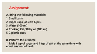 Assignment:
A. Bring the following materials:
1. Small basin
2. Paper Clips (at least 6 pcs)
3. Water (100 ml)
4. Cooking Oil / Baby oil (100 ml)
5. 2 plastic cups
B. Perform this at home
1. Melt 1 tsp of sugar and 1 tsp of salt at the same time with
equal amount of heat.
 