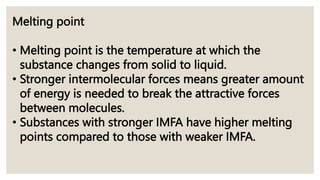 Melting point
• Melting point is the temperature at which the
substance changes from solid to liquid.
• Stronger intermolecular forces means greater amount
of energy is needed to break the attractive forces
between molecules.
• Substances with stronger IMFA have higher melting
points compared to those with weaker IMFA.
 