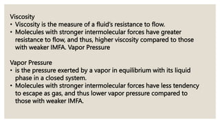 Viscosity
• Viscosity is the measure of a fluid’s resistance to flow.
• Molecules with stronger intermolecular forces have greater
resistance to flow, and thus, higher viscosity compared to those
with weaker IMFA. Vapor Pressure
Vapor Pressure
• is the pressure exerted by a vapor in equilibrium with its liquid
phase in a closed system.
• Molecules with stronger intermolecular forces have less tendency
to escape as gas, and thus lower vapor pressure compared to
those with weaker IMFA.
 