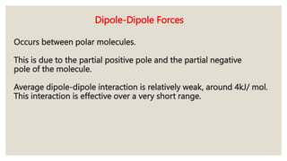 Occurs between polar molecules.
This is due to the partial positive pole and the partial negative
pole of the molecule.
Average dipole-dipole interaction is relatively weak, around 4kJ/ mol.
This interaction is effective over a very short range.
Dipole-Dipole Forces
 