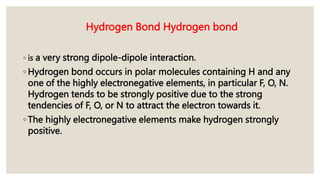 Hydrogen Bond Hydrogen bond
◦ is a very strong dipole-dipole interaction.
◦ Hydrogen bond occurs in polar molecules containing H and any
one of the highly electronegative elements, in particular F, O, N.
Hydrogen tends to be strongly positive due to the strong
tendencies of F, O, or N to attract the electron towards it.
◦ The highly electronegative elements make hydrogen strongly
positive.
 