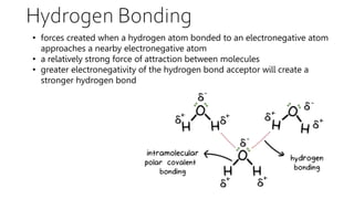 Hydrogen Bonding
• forces created when a hydrogen atom bonded to an electronegative atom
approaches a nearby electronegative atom
• a relatively strong force of attraction between molecules
• greater electronegativity of the hydrogen bond acceptor will create a
stronger hydrogen bond
 