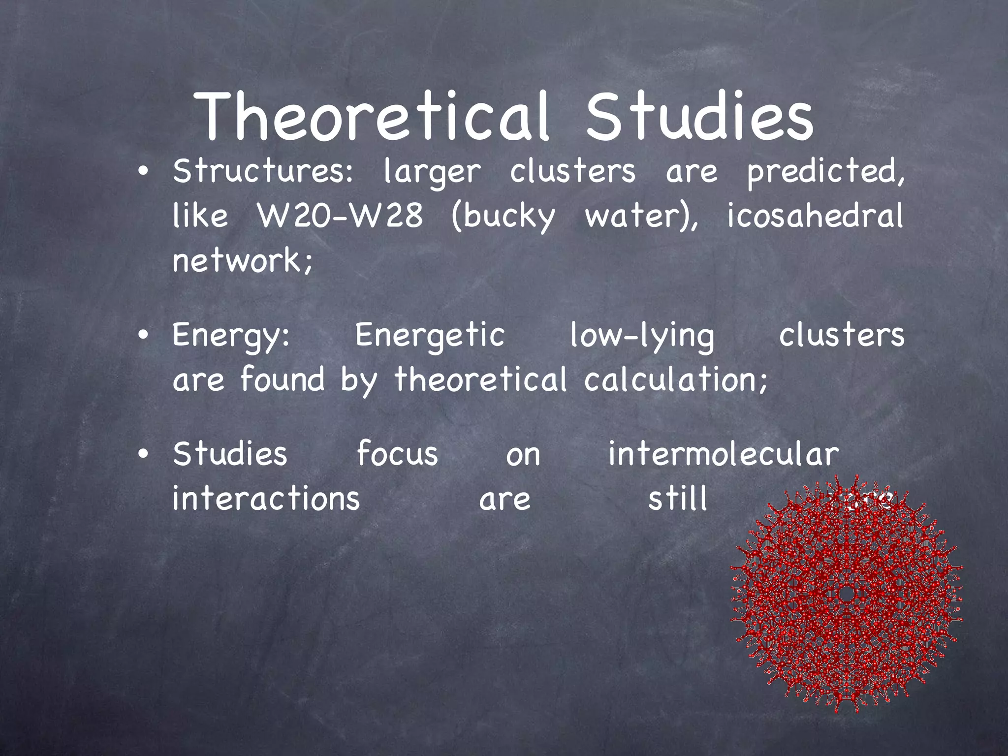 Theoretical Studies Structures: larger clusters are predicted, like W20-W28 (bucky water), icosahedral network; Energy: Energetic low-lying clusters are found by theoretical calculation; Studies focus on intermolecular  interactions are still rare. 
