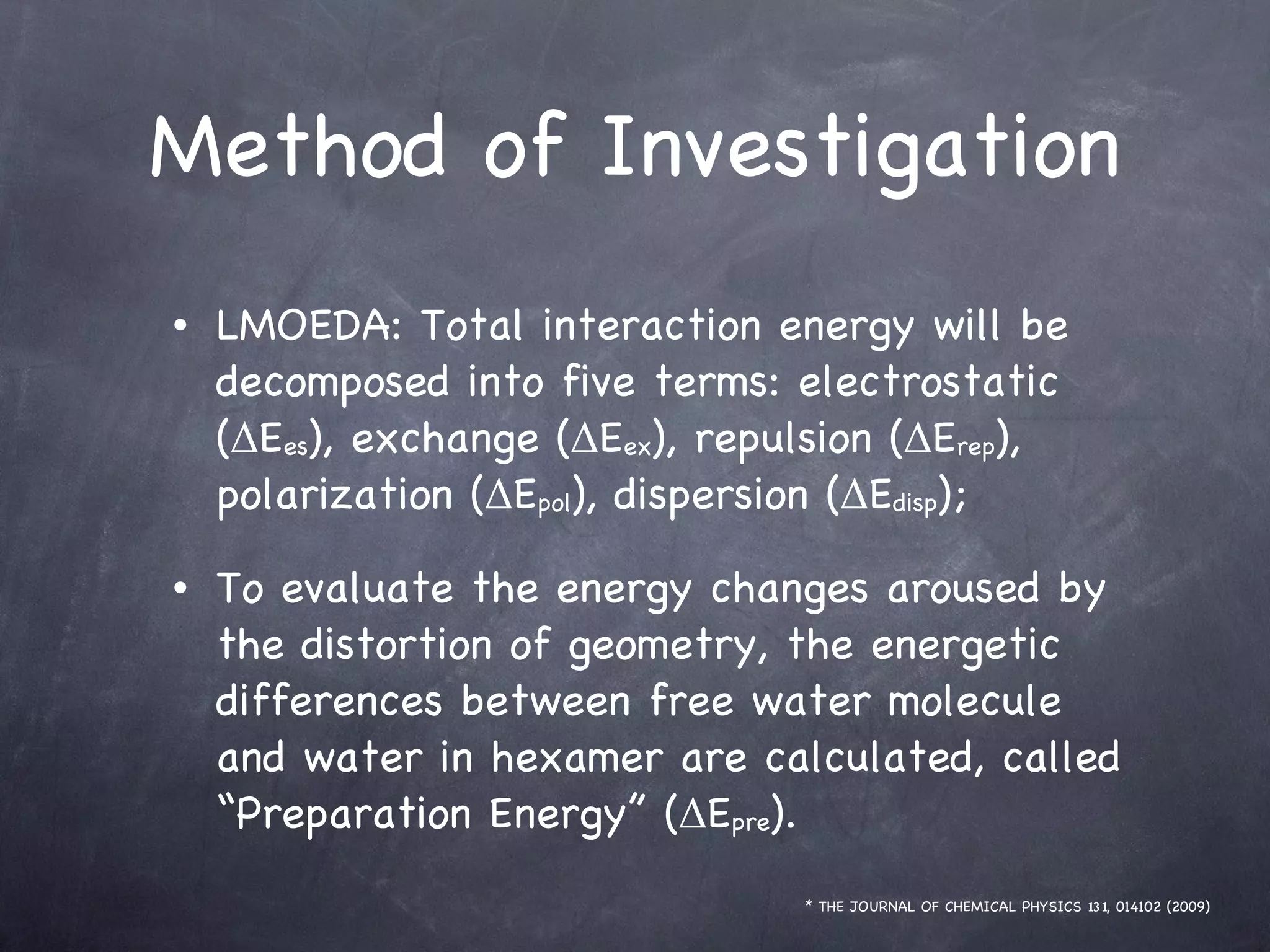 Method of Investigation LMOEDA: Total interaction energy will be decomposed into five terms: electrostatic (ΔE es ), exchange (ΔE ex ), repulsion (ΔE rep ), polarization (ΔE pol ), dispersion (ΔE disp ); To evaluate the energy changes aroused by the distortion of geometry, the energetic differences between free water molecule and water in hexamer are calculated, called “Preparation Energy” (ΔE pre ). * THE JOURNAL OF CHEMICAL PHYSICS  131 , 014102 (2009) 
