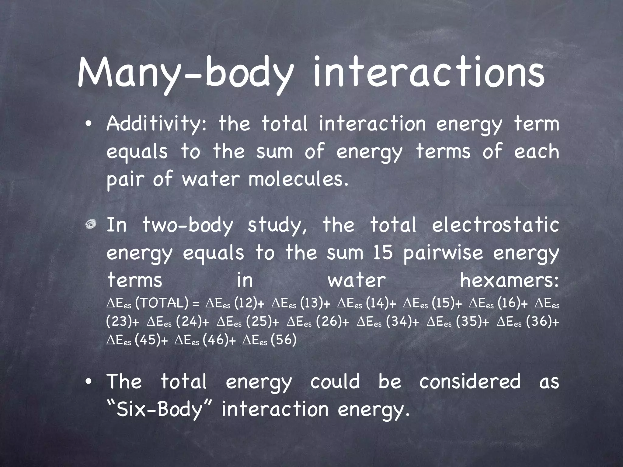 Many-body interactions Additivity: the total interaction energy term equals to the sum of energy terms of each pair of water molecules. In two-body study, the total electrostatic energy equals to the sum 15 pairwise energy terms in water hexamers: ΔE es  (TOTAL)   = ΔE es  (12)+ ΔE es  (13)+ ΔE es  (14)+ ΔE es  (15)+ ΔE es  (16)+ ΔE es  (23)+ ΔE es  (24)+ ΔE es  (25)+ ΔE es  (26)+ ΔE es  (34)+ ΔE es  (35)+ ΔE es  (36)+ ΔE es  (45)+ ΔE es  (46)+ ΔE es  (56) The total energy could be considered as “Six-Body” interaction energy. 