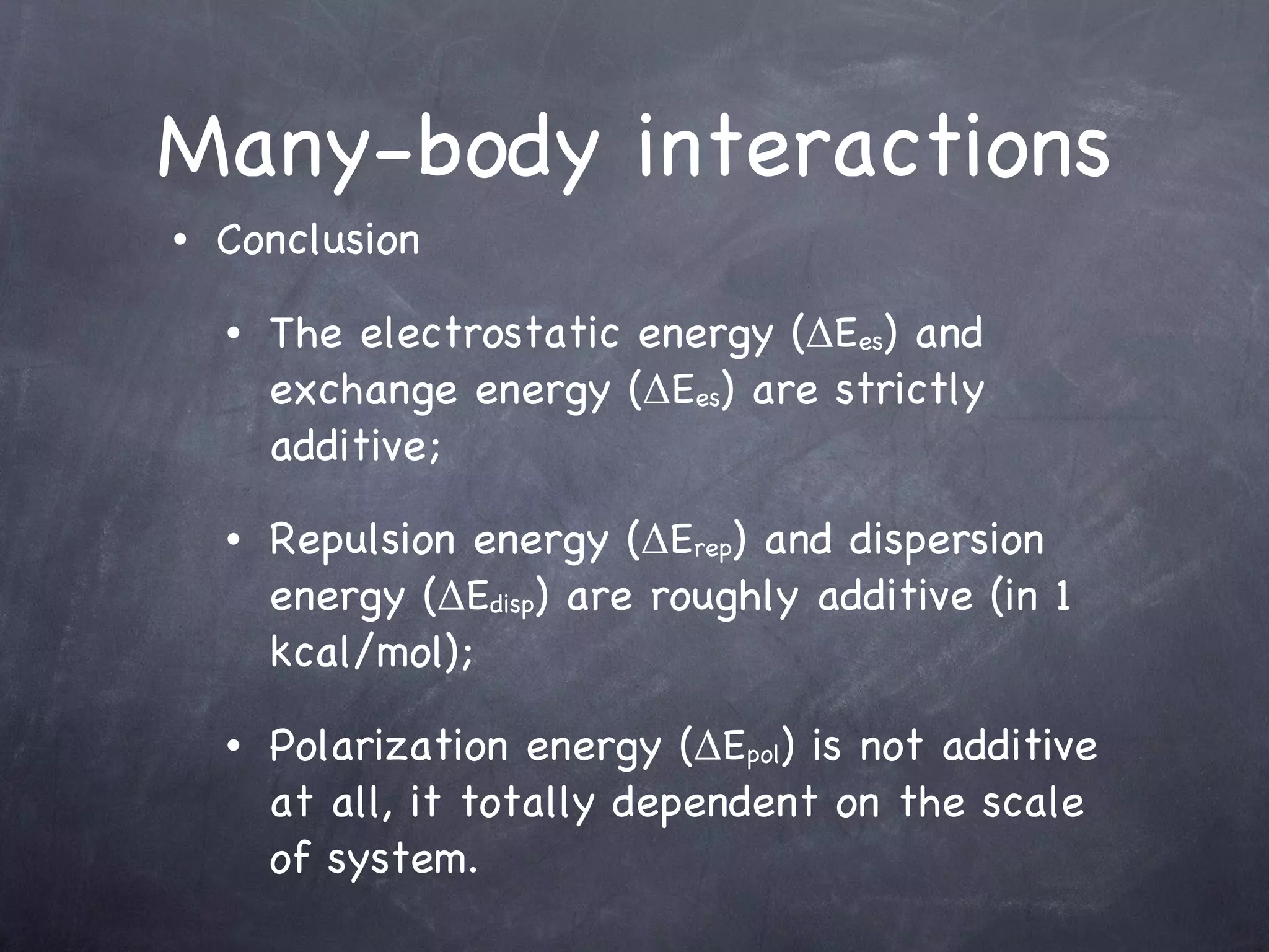 Many-body interactions Conclusion The electrostatic energy (ΔE es ) and exchange energy (ΔE es ) are strictly additive; Repulsion energy (ΔE rep ) and dispersion energy (ΔE disp ) are roughly additive (in 1 kcal/mol); Polarization energy (ΔE pol ) is not additive at all, it totally dependent on the scale of system. 