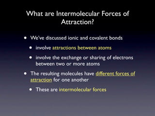 What are Intermolecular Forces of
           Attraction?

•   We’ve discussed ionic and covalent bonds

    •   involve attractions between atoms

    •   involve the exchange or sharing of electrons
        between two or more atoms

•   The resulting molecules have different forces of
    attraction for one another

    •   These are intermolecular forces
 