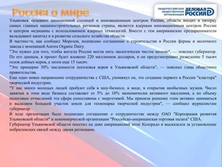 Ульяновск называют авиационной столицей и инновационным центром России, область входит в пятерку
самых главных машиностроительных регионов страны, является ядерным инновационным центром России
и центром медицины с использованием ядерных технологий. Вместе с тем американские предприниматели
вкладывают капитал и в развитие сельского хозяйства области.
В частности, как сообщил Морозов, подписано соглашение о строительстве в России фермы и молочного
завода с компанией Aurora Organic Dairy.
"Это нужно для того, чтобы жители России могли пить экологически чистое молоко", — пояснил губернатор.
По его данным, в проект будет вложено 220 миллионов долларов, и он предусматривает разведение 5 тысяч
голов дойных коров, а затем еще 15 тысяч.
"Это примерно 30% численности поголовья коров в Ульяновской области", — пояснил глава областного
правительства.
Еще одно новое направление сотрудничества с США, упомянул он, это создание первого в России "кластера"
творческой индустрии.
"У нас много молодых людей пробуют себя в шоу-бизнесе, в моде, в открытии необычных музеев. Число
занятых в этом виде бизнеса составляет от 5% до 10% экономически активного населения, а по объему
налоговых отчислений эта сфера сопоставима с энергетикой. Мы приняли решение этим активно заниматься
и выделяем большой участок земли для технопарка творческой индустрии", — сообщил журналистам
губернатор.
В ходе презентации было подписано соглашение о сотрудничестве между ОАО "Корпорация развития
Ульяновской области" и некоммерческой организации "Российско-американская торговая палата" США.
Губернатор Ульяновской области посетил на днях американский штат Колорадо и высказался за установление
побратимских связей между двумя регионами.
 