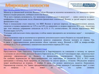http://ria.ru/economy/20121112/910410447.html
Министр по финансовой политике Японии Сэйдзи Маэхара не исключил возможности, что экономика страны
вошла в стадию рецессии, сообщило агентство Киодо.
"Я не могу отрицать возможность, что экономика (страны) вошла в рецессию", — заявил министр на пресс-
конференции в понедельник после объявления финансовых показателей Японии за третий квартал текущего
финансового года.
Ранее в понедельник стало известно, что ВВП Японии в третьем квартале, по предварительным данным,
снизился в годовом выражении на 3,5% и на 0,9% по сравнению со вторым кварталом 2012 года. Аналитики
при этом ожидали сокращения показателя на 4,1% и 1% соответственно. По итогам апреля-июня ВВП
Японии вырос на 0,3%.
"Ситуация действительно очень серьезная, и сейчас важно предпринять все возможные меры", — подчеркнул
Маэхара.
Среди возможных мер не исключается и принятие дополнительного пакета бюджета на текущий фингод.
Основной причиной ухудшения показателя является сокращение объемов экспорта из страны. Так,
в связи с территориальными разногласиями объем торговли между Японией и КНР за январь-октябрь
снизился на 2,1% по сравнению с показателем аналогичного периода 2011 года.

http://ria.ru/world_economy/20121110/910264615.html
Представители стран Евросоюза, Еврокомиссии и Европарламента на совещании в пятницу не пришли
к согласию по увеличению расходов бюджета Евросоюза на 2012 год на 9 миллиардов евро, свидетельствует
заявление еврокомиссара по бюджету и финансовому планированию Януша Левандовски.
Он сообщил журналистам на пресс-конференции, что переговоры по бюджетам 2012 и 2013 годов,
проходящие в пятницу, были прерваны, их участники не смогли придти к согласию. Обсуждение вопроса
может возобновиться во вторник, 13 ноября. К среде оно должно закончиться, надеется Левандовски.
Еврокомиссар отметил, что "важно придерживаться нужд в объеме минимум 9 миллиардов евро", в ответ
на          вопросы       о      том,      может    ли     быть        эта      сумма        снижена.
 