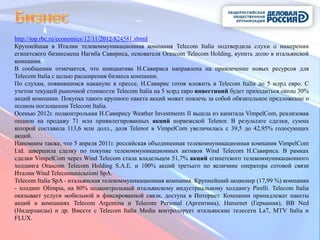 http://top.rbc.ru/economics/12/11/2012/824581.shtml
Крупнейшая в Италии телекоммуникационная компания Telecom Italia подтвердила слухи о намерении
египетского бизнесмена Нагиба Савириса, основателя Orascom Telecom Holding, купить долю в итальянской
компании.
В сообщении отмечается, что инициатива Н.Савириса направлена на привлечение новых ресурсов для
Telecom Italia с целью расширения бизнеса компании.
По слухам, появившимся накануне в прессе, Н.Савирис готов вложить в Telecom Italia до 5 млрд евро. С
учетом текущей рыночной стоимости Telecom Italia на 5 млрд евро инвестиций будет приходиться около 30%
акций компании. Покупка такого крупного пакета акций может повлечь за собой обязательное предложение о
полном поглощении Telecom Italia.
Осенью 2012г. подконтрольная Н.Савирису Weather Investments II вышла из капитала VimpelCom, реализовав
опцион на продажу 71 млн привилегированных акций норвежской Telenor. В результате сделки, сумма
которой составила 113,6 млн долл., доля Telenor в VimpelCom увеличилась с 39,5 до 42,95% голосующих
акций.
Напомним также, что 5 апреля 2011г. российская объединенная телекоммуникационная компания VimpelCom
Ltd. завершила сделку по покупке телекоммуникационных активов Wind Telecom Н.Савириса. В рамках
сделки VimpelCom через Wind Telecom стала владельцем 51,7% акций египетского телекоммуникационного
холдинга Orascom Telecom Holding S.A.E. и 100% акций третьего по величине оператора сотовой связи
Италии Wind Telecomunicazioni SpA.
Telecom Italia SpA - итальянская телекоммуникационная компания. Крупнейший акционер (17,99 %) компании
- холдинг Olimpia, на 80% подконтрольный итальянскому индустриальному холдингу Pirelli. Telecom Italia
оказывает услуги мобильной и фиксированной связи, доступа в Интернет. Компании принадлежат пакеты
акций в компаниях Telecom Argentina и Telecom Personal (Аргентина), Hansenet (Германия), BB Ned
(Нидерланды) и др. Вместе с Telecom Italia Media контролирует итальянские телесети La7, MTV Italia и
FLUX.
 