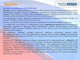 http://top.rbc.ru/economics/11/11/2012/824402.shtml
"МегаФон“ получил одобрение британских властей на IPO в Лондоне. Об этом сообщает Reuters со ссылкой на
осведомленные источники. Речь идет о разрешении Управления по контролю за листингом (UKLA, United
Kingdom Listing Authority). В первую очередь Управление оценивает структуру владения компанией, а также
возможные риски для конкретного бизнеса и заносит их в специальный реестр.
По неофициальным данным, разрешение управления было получено российской компанией 9 ноября. Это
позволит "МегаФону" провести IPO до конца этого года.
Отметим, что "МегаФон" рассчитывает получить в ходе первичного размещения акций до 2 млрд долл.
27 сентября 2012г. стало известно, что Федеральная служба пофинансовым рынкам (ФСФР) РФ разрешила
организацию обращения за пределами России обыкновенных именных бездокументарных акций ОАО
"МегаФон". ФСФР разрешила "МегаФону" разместить 123 млн 380 тыс. штук, но не более 20% от общего
количества акций оператора.
Как сообщалось, "МегаФон" планирует разместить глобальные депозитарные расписки (GDR),
удостоверяющие право на 123,38 млн обыкновенных именных бездокументарных акций (государственный
регистрационный номер выпуска 1-03-00822-J от 16 августа 2012г.) номиналом 0,1 руб. на бирже London Stock
Exchange.
В октябре 2012г. "МегаФон" официально объявил о проведении IPO на Лондонской бирже и ММВБ-РТС в IV
квартале 2012г. Тогда говорилось о том, что в России будут предлагаться обыкновенные акции, на LSE - GDR.
"МегаФон" будет размещать пропорционально существующие акции, держателями которых являются Sonera
Holding B.V. (дочерняя компания TeliaSonera A.B.) и "дочка" оператора MegaFon Investments (Cyprus) Ltd.
Совместными глобальными координаторами и совместными букраннерами назначены Morgan Stanley и ЗАО
"Сбербанк КИБ". Кроме того, Citi Credit Cuisse и "ВТБ-Капитал" также назначены совместными букраннерами.
22 октября компания сообщила, что ОАО "МегаФон" планирует начать маркетинг IPO (первичное размещение
акций) в более поздние даты.
 